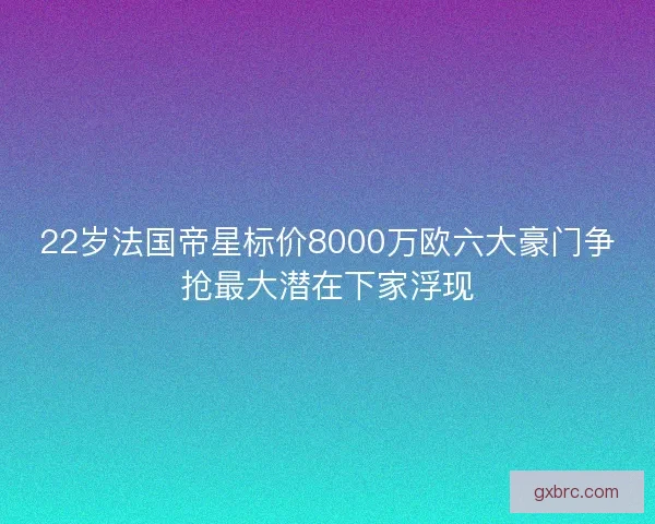 22岁法国帝星标价8000万欧六大豪门争抢最大潜在下家浮现