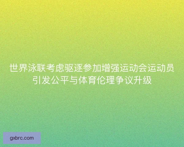 世界泳联考虑驱逐参加增强运动会运动员引发公平与体育伦理争议升级