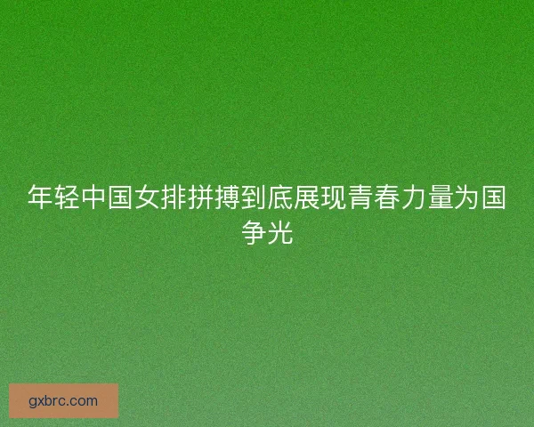 年轻中国女排拼搏到底展现青春力量为国争光