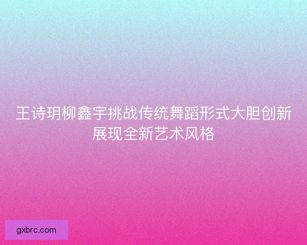 王诗玥柳鑫宇挑战传统舞蹈形式大胆创新展现全新艺术风格