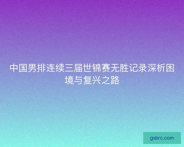 中国男排连续三届世锦赛无胜记录深析困境与复兴之路